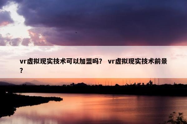vr虚拟现实技术可以加盟吗？ vr虚拟现实技术前景？