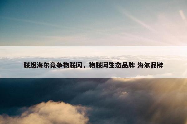 联想海尔竞争物联网，物联网生态品牌 海尔品牌