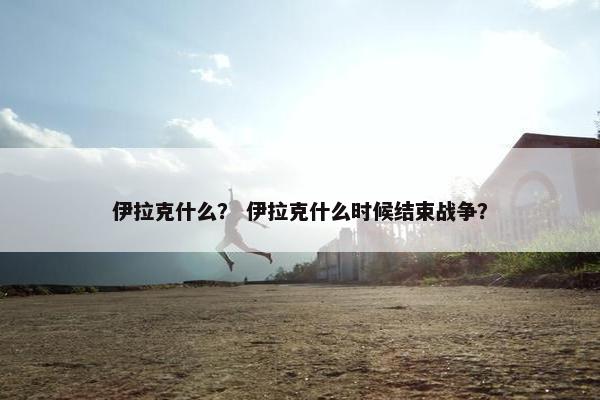 伊拉克什么？ 伊拉克什么时候结束战争？