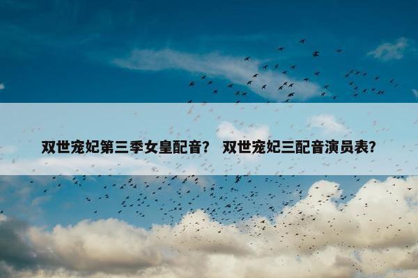 双世宠妃第三季女皇配音？ 双世宠妃三配音演员表？