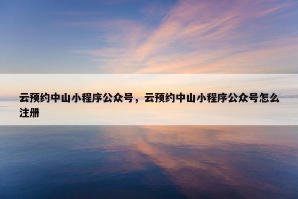 云预约中山小程序公众号，云预约中山小程序公众号怎么注册