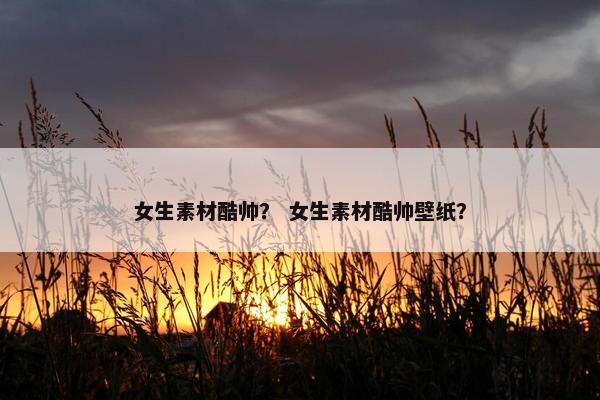 女生素材酷帅？ 女生素材酷帅壁纸？