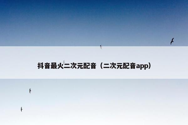 抖音最火二次元配音（二次元配音app）