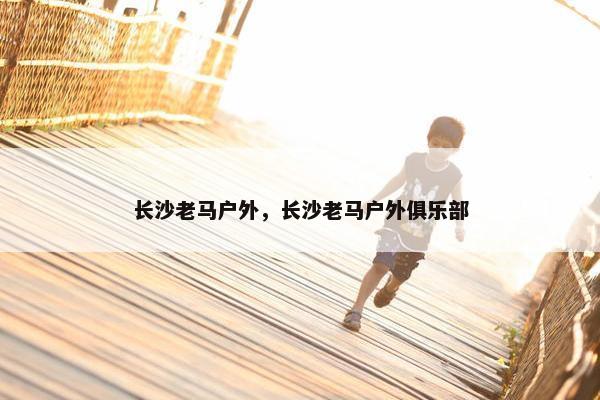 长沙老马户外，长沙老马户外俱乐部