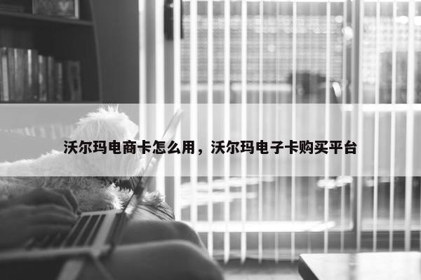 沃尔玛电商卡怎么用，沃尔玛电子卡购买平台