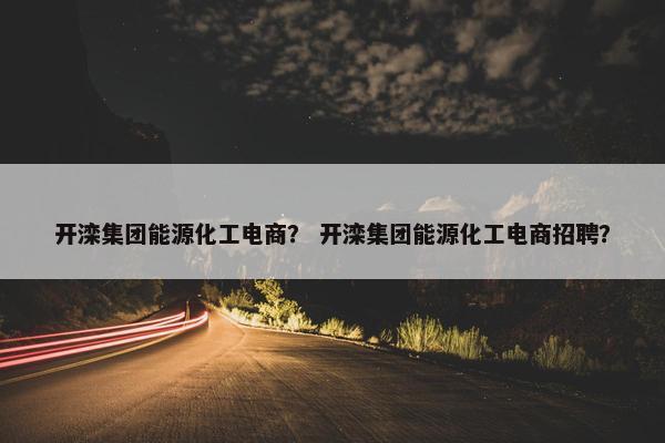 开滦集团能源化工电商？ 开滦集团能源化工电商招聘？