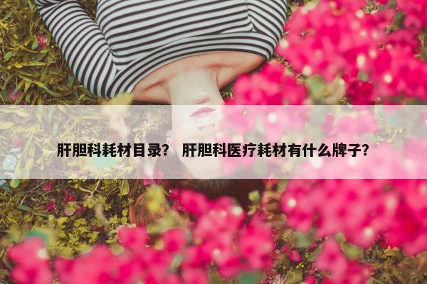 肝胆科耗材目录？ 肝胆科医疗耗材有什么牌子？