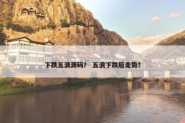 下跌五浪源码？ 五浪下跌后走势？