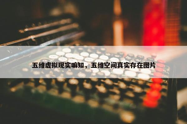 五维虚拟现实嘛知，五维空间真实存在图片