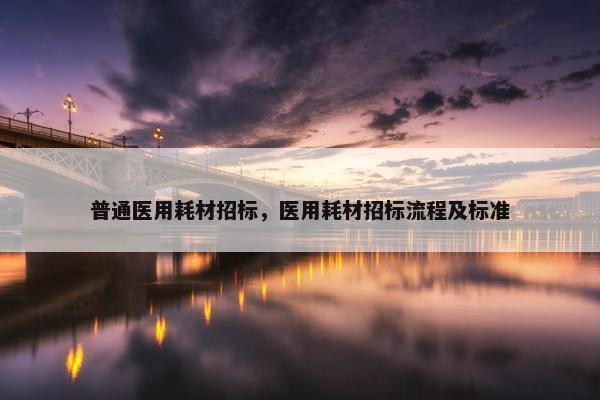 普通医用耗材招标，医用耗材招标流程及标准