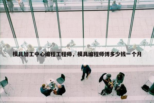 模具加工中心编程工程师，模具编程师傅多少钱一个月