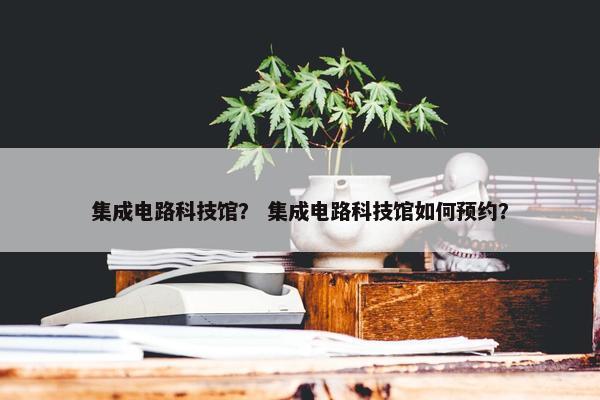 集成电路科技馆？ 集成电路科技馆如何预约？