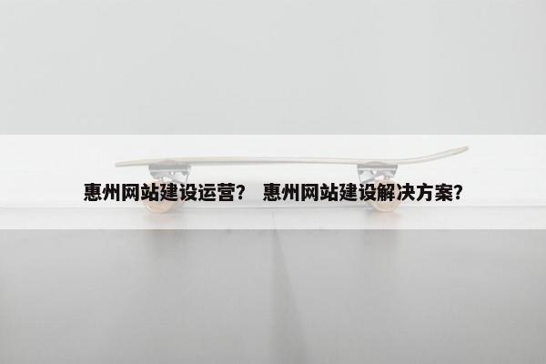 惠州网站建设运营？ 惠州网站建设解决方案？
