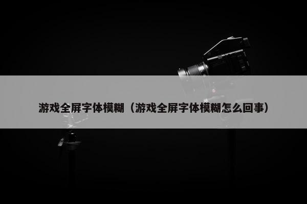 游戏全屏字体模糊（游戏全屏字体模糊怎么回事）