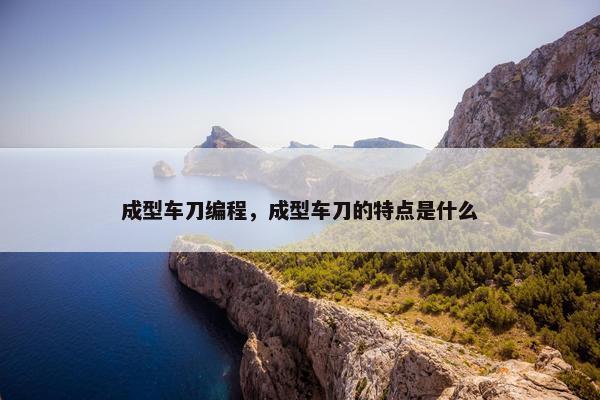 成型车刀编程，成型车刀的特点是什么