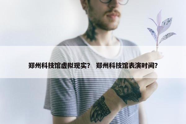 郑州科技馆虚拟现实？ 郑州科技馆表演时间？