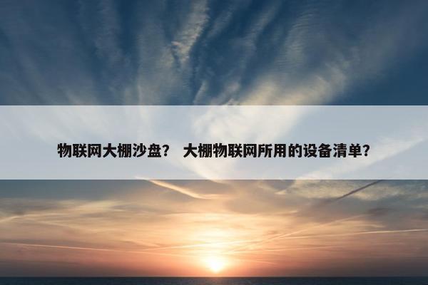 物联网大棚沙盘？ 大棚物联网所用的设备清单？