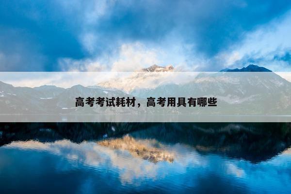高考考试耗材，高考用具有哪些