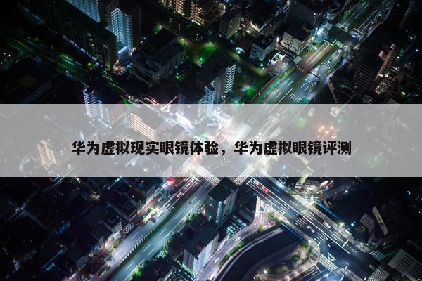 华为虚拟现实眼镜体验，华为虚拟眼镜评测