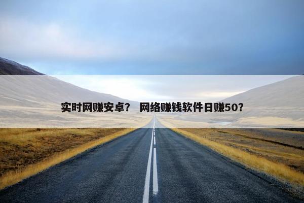 实时网赚安卓？ 网络赚钱软件日赚50？