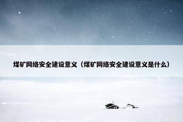 煤矿网络安全建设意义（煤矿网络安全建设意义是什么）