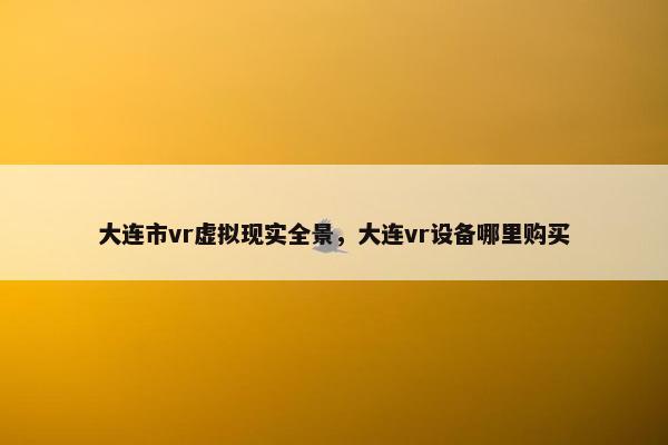 大连市vr虚拟现实全景，大连vr设备哪里购买