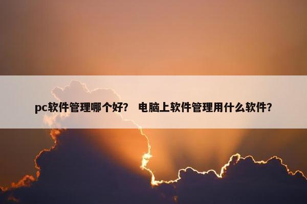 pc软件管理哪个好？ 电脑上软件管理用什么软件？