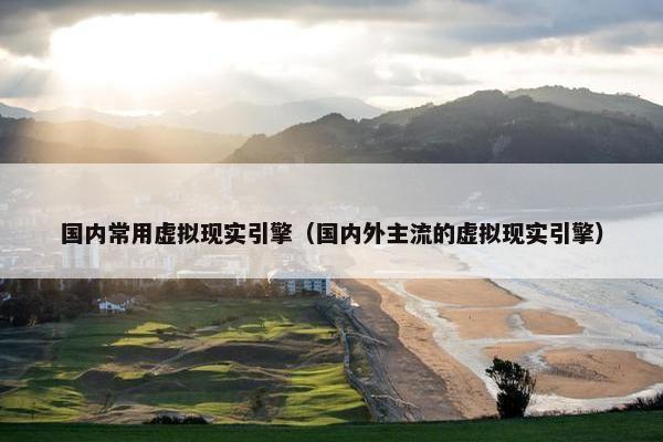 国内常用虚拟现实引擎（国内外主流的虚拟现实引擎）