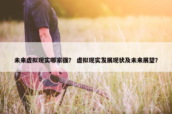未来虚拟现实哪家强？ 虚拟现实发展现状及未来展望？