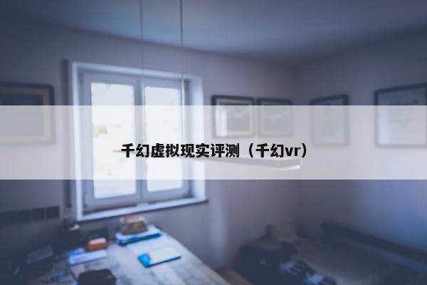 千幻虚拟现实评测（千幻vr）