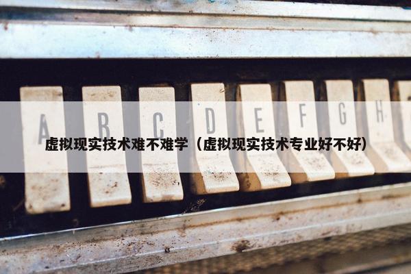 虚拟现实技术难不难学（虚拟现实技术专业好不好）