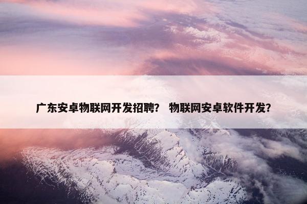 广东安卓物联网开发招聘？ 物联网安卓软件开发？