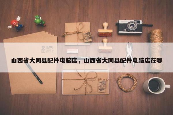 山西省大同县配件电脑店，山西省大同县配件电脑店在哪