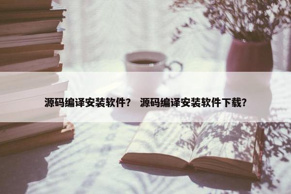 源码编译安装软件？ 源码编译安装软件下载？