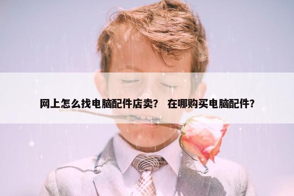 网上怎么找电脑配件店卖？ 在哪购买电脑配件？