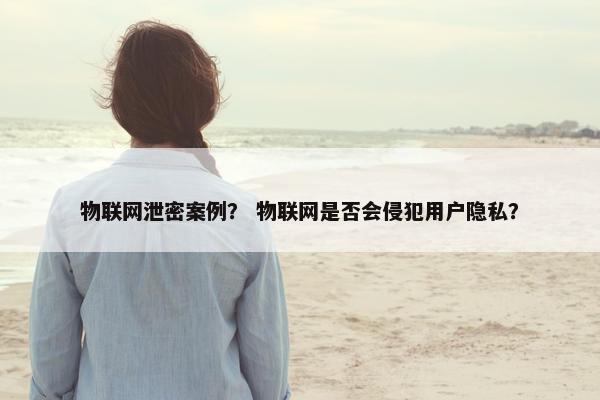物联网泄密案例？ 物联网是否会侵犯用户隐私？