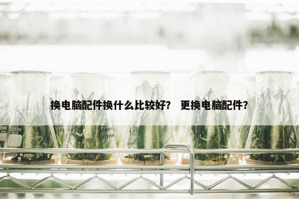 换电脑配件换什么比较好？ 更换电脑配件？