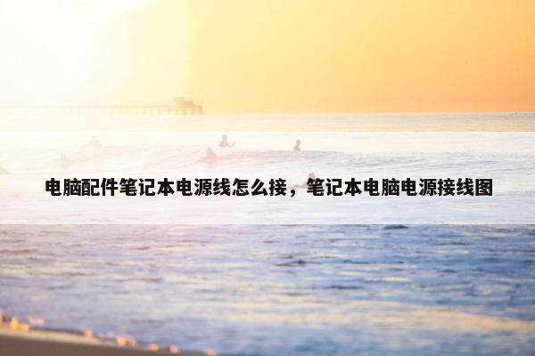 电脑配件笔记本电源线怎么接，笔记本电脑电源接线图