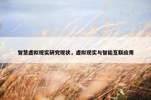 智慧虚拟现实研究现状，虚拟现实与智能互联应用