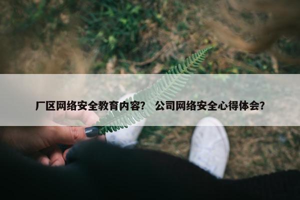 厂区网络安全教育内容？ 公司网络安全心得体会？