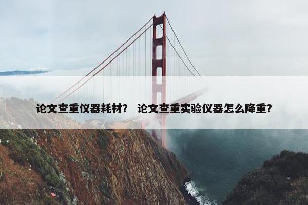 论文查重仪器耗材？ 论文查重实验仪器怎么降重？