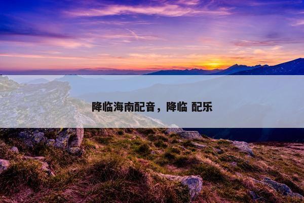 降临海南配音，降临 配乐