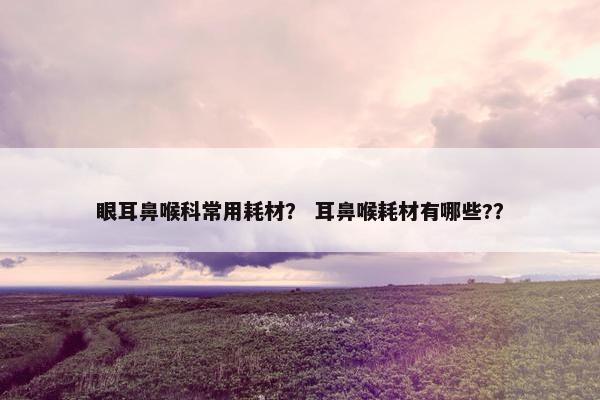眼耳鼻喉科常用耗材？ 耳鼻喉耗材有哪些?？