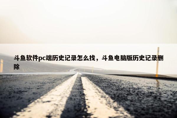 斗鱼软件pc端历史记录怎么找，斗鱼电脑版历史记录删除