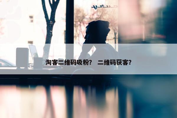 淘客二维码吸粉？ 二维码获客？