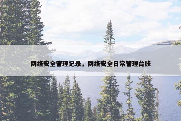 网络安全管理记录，网络安全日常管理台账