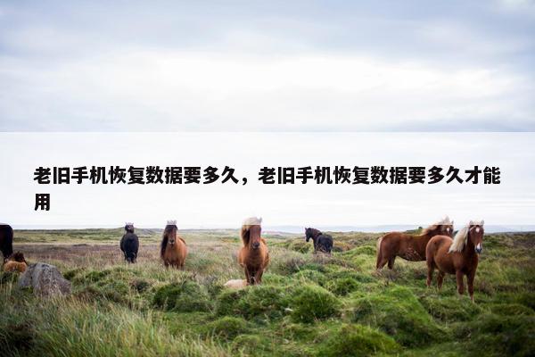 老旧手机恢复数据要多久，老旧手机恢复数据要多久才能用