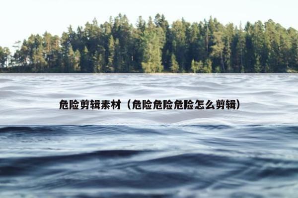 危险剪辑素材（危险危险危险怎么剪辑）