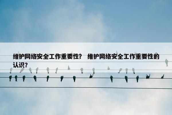 维护网络安全工作重要性？ 维护网络安全工作重要性的认识？