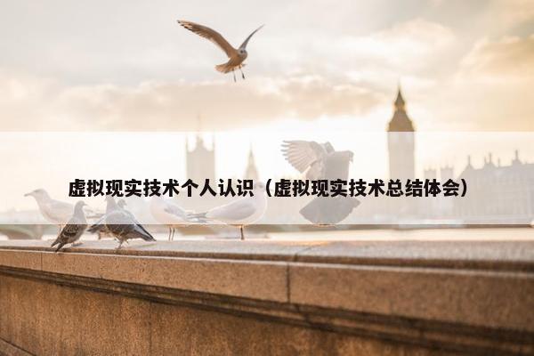 虚拟现实技术个人认识（虚拟现实技术总结体会）